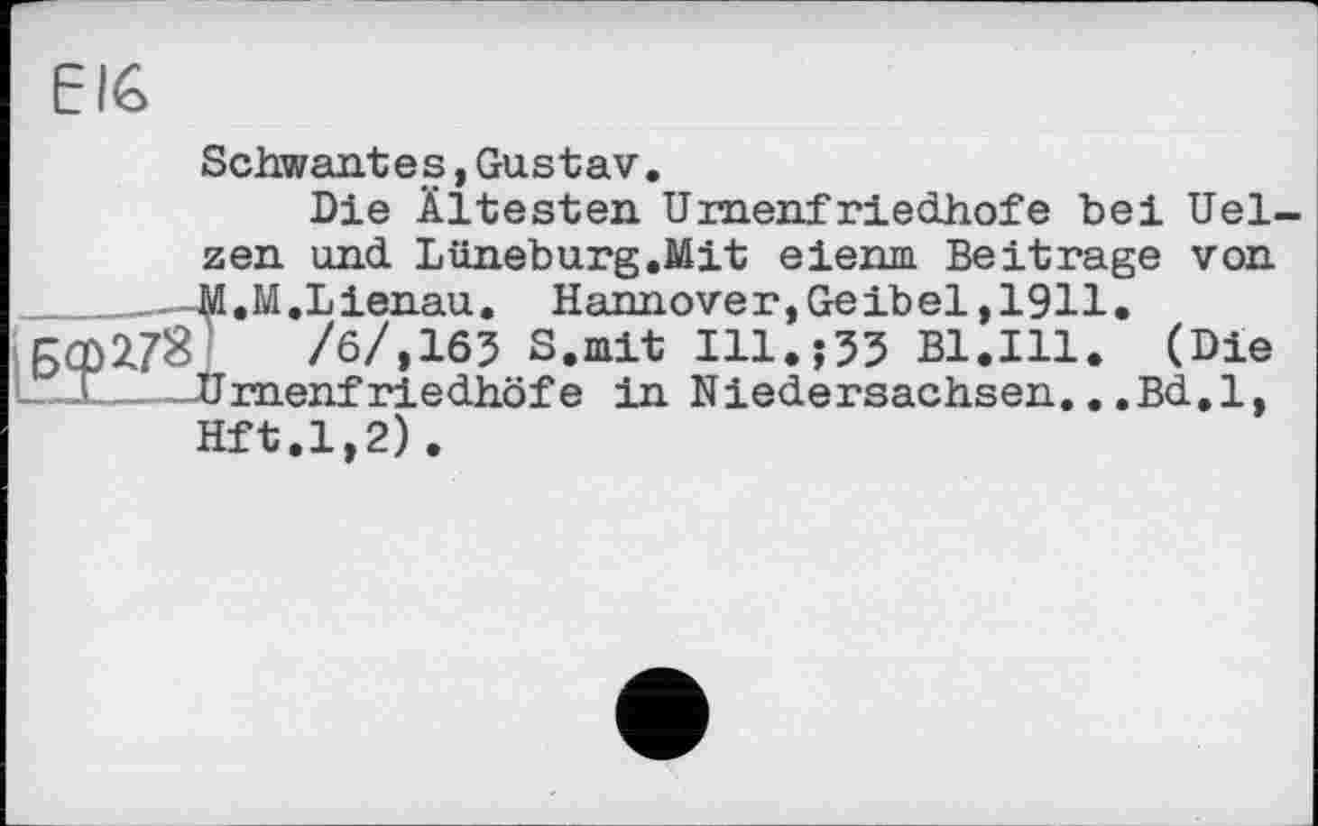 ﻿EIG
Schwant e s,Gustav.
Die Ältesten Umenf riedhofe bei Uelzen und Lüneburg.Mit eienm Beitrage von _____—M.M.Lienau. Hannover, Geibel, 1911.
/б/,163 S, mit Ill.j33 Bl.Ill. (Die L.-I_--Urnenfriedhöfe in Niedersachsen...Bd.l,
Hft.1,2).